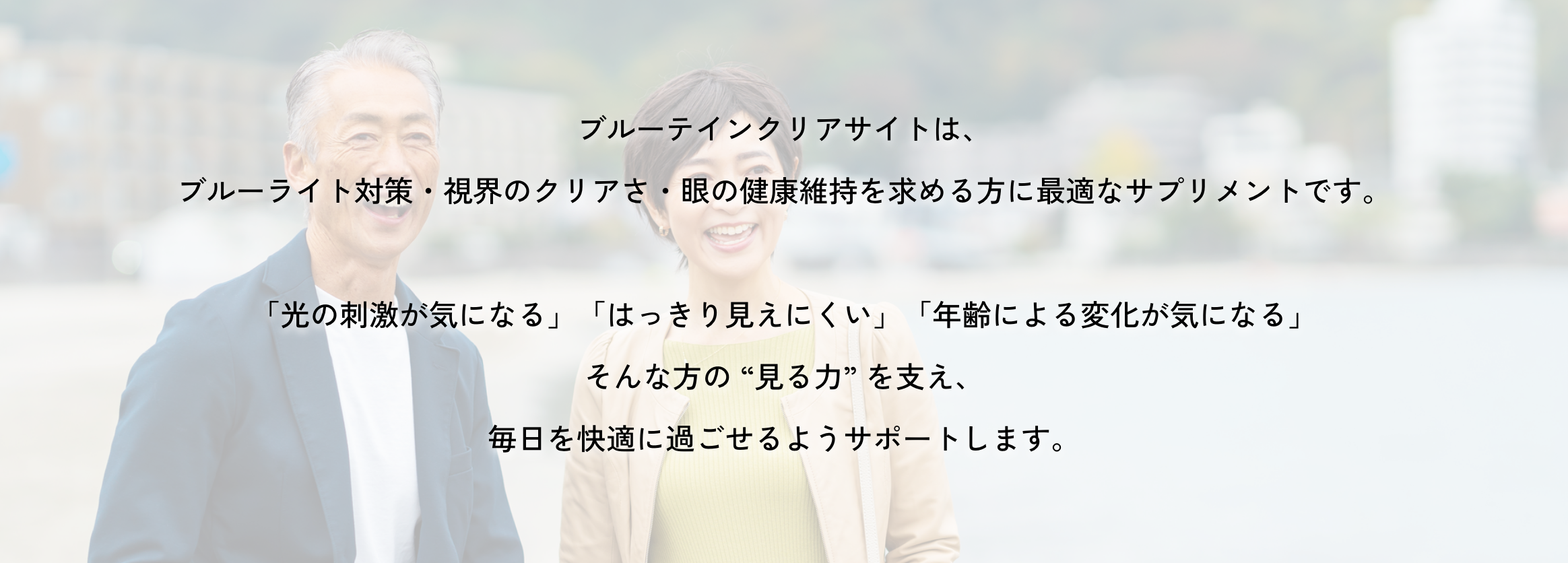 ブルーテインクリアサイトは、ブルーライト対策・視界のクリアさ・眼の健康維持を求める方に最適なサプリメントです。「光の刺激が気になる」「はっきり見えにくい」「年齢による変化が気になる」そんな方の “見る力” を支え、毎日を快適に過ごせるようサポートします。